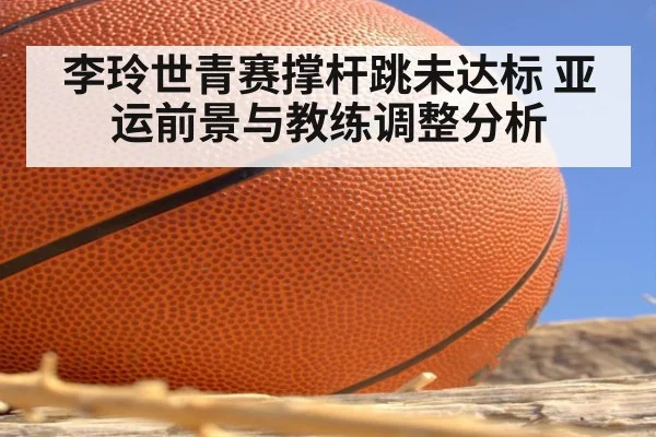 李玲世青赛撑杆跳未达标 亚运前景与教练调整分析