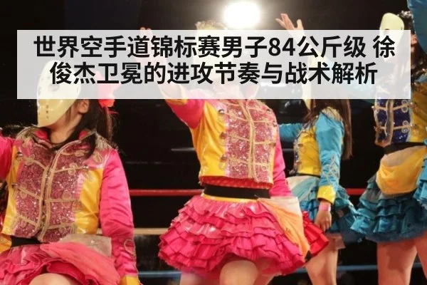 世界空手道锦标赛男子84公斤级 徐俊杰卫冕的进攻节奏与战术解析