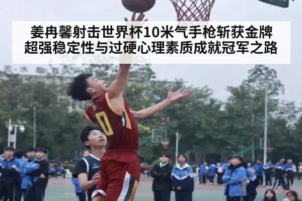 姜冉馨射击世界杯10米气手枪斩获金牌 超强稳定性与过硬心理素质成就冠军之路